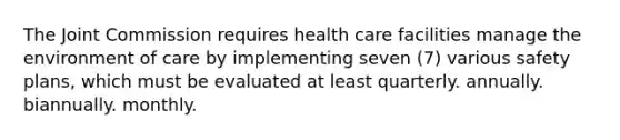 The Joint Commission requires health care facilities manage the environment of care by implementing seven (7) various safety plans, which must be evaluated at least quarterly. annually. biannually. monthly.