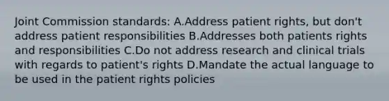 Joint Commission standards: A.Address patient rights, but don't address patient responsibilities B.Addresses both patients rights and responsibilities C.Do not address research and clinical trials with regards to patient's rights D.Mandate the actual language to be used in the patient rights policies