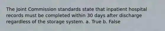 The Joint Commission standards state that inpatient hospital records must be completed within 30 days after discharge regardless of the storage system. a. True b. False