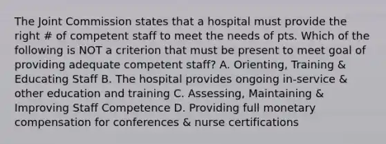 The Joint Commission states that a hospital must provide the right # of competent staff to meet the needs of pts. Which of the following is NOT a criterion that must be present to meet goal of providing adequate competent staff? A. Orienting, Training & Educating Staff B. The hospital provides ongoing in-service & other education and training C. Assessing, Maintaining & Improving Staff Competence D. Providing full monetary compensation for conferences & nurse certifications