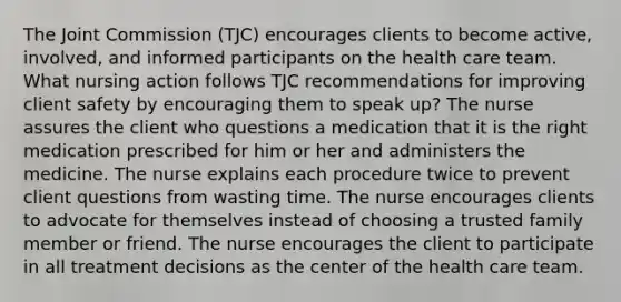 The Joint Commission (TJC) encourages clients to become active, involved, and informed participants on the health care team. What nursing action follows TJC recommendations for improving client safety by encouraging them to speak up? The nurse assures the client who questions a medication that it is the right medication prescribed for him or her and administers the medicine. The nurse explains each procedure twice to prevent client questions from wasting time. The nurse encourages clients to advocate for themselves instead of choosing a trusted family member or friend. The nurse encourages the client to participate in all treatment decisions as the center of the health care team.