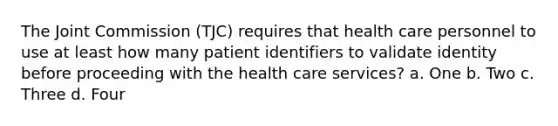 The Joint Commission (TJC) requires that health care personnel to use at least how many patient identifiers to validate identity before proceeding with the health care services? a. One b. Two c. Three d. Four