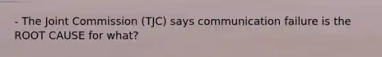 - The Joint Commission (TJC) says communication failure is the ROOT CAUSE for what?