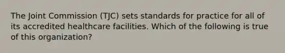 The Joint Commission (TJC) sets standards for practice for all of its accredited healthcare facilities. Which of the following is true of this organization?