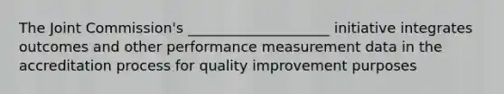 The Joint Commission's ____________________ initiative integrates outcomes and other performance measurement data in the accreditation process for quality improvement purposes