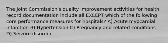 The Joint Commission's quality improvement activities for health record documentation include all EXCEPT which of the following core performance measures for hospitals? A) Acute myocardial infarction B) Hypertension C) Pregnancy and related conditions D) Seizure disorder