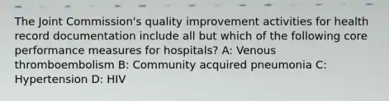 The Joint Commission's quality improvement activities for health record documentation include all but which of the following core performance measures for hospitals? A: Venous thromboembolism B: Community acquired pneumonia C: Hypertension D: HIV