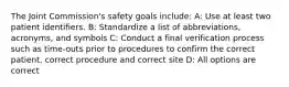 The Joint Commission's safety goals include: A: Use at least two patient identifiers. B: Standardize a list of abbreviations, acronyms, and symbols C: Conduct a final verification process such as time-outs prior to procedures to confirm the correct patient, correct procedure and correct site D: All options are correct