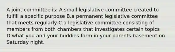 A joint committee is: A.small legislative committee created to fulfill a specific purpose B.a permanent legislative committee that meets regularly C.a legislative committee consisting of members from both chambers that investigates certain topics D.what you and your buddies form in your parents basement on Saturday night.