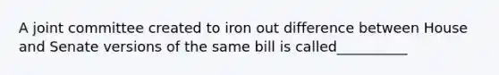 A joint committee created to iron out difference between House and Senate versions of the same bill is called__________