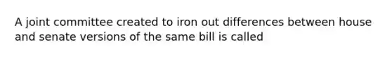 A joint committee created to iron out differences between house and senate versions of the same bill is called