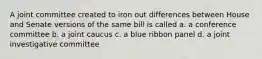 A joint committee created to iron out differences between House and Senate versions of the same bill is called a. a conference committee b. a joint caucus c. a blue ribbon panel d. a joint investigative committee