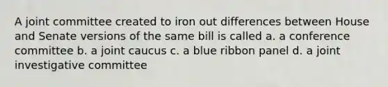 A joint committee created to iron out differences between House and Senate versions of the same bill is called a. a conference committee b. a joint caucus c. a blue ribbon panel d. a joint investigative committee