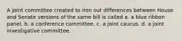 A joint committee created to iron out differences between House and Senate versions of the same bill is called a. a blue ribbon panel. b. a conference committee. c. a joint caucus. d. a joint investigative committee.