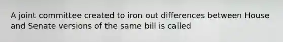 A joint committee created to iron out differences between House and Senate versions of the same bill is called