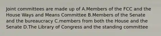 Joint committees are made up of A.Members of the FCC and the House Ways and Means Committee B.Members of the Senate and the bureaucracy C.members from both the House and the Senate D.The Library of Congress and the standing committee