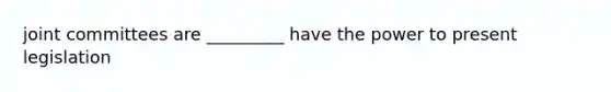 joint committees are _________ have the power to present legislation