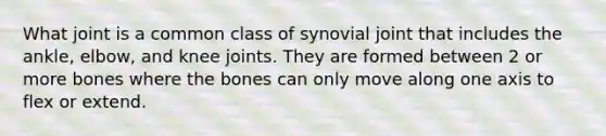 What joint is a common class of synovial joint that includes the ankle, elbow, and knee joints. They are formed between 2 or more bones where the bones can only move along one axis to flex or extend.