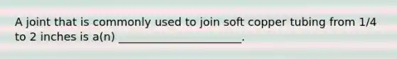 A joint that is commonly used to join soft copper tubing from 1/4 to 2 inches is a(n) ______________________.