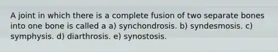 A joint in which there is a complete fusion of two separate bones into one bone is called a a) synchondrosis. b) syndesmosis. c) symphysis. d) diarthrosis. e) synostosis.