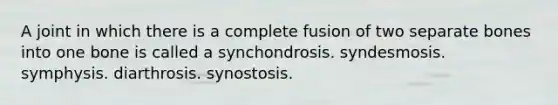 A joint in which there is a complete fusion of two separate bones into one bone is called a synchondrosis. syndesmosis. symphysis. diarthrosis. synostosis.