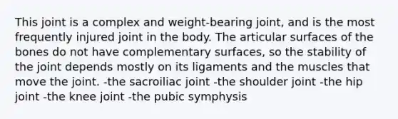 This joint is a complex and weight-bearing joint, and is the most frequently injured joint in the body. The articular surfaces of the bones do not have complementary surfaces, so the stability of the joint depends mostly on its ligaments and the muscles that move the joint. -the sacroiliac joint -the shoulder joint -the hip joint -the knee joint -the pubic symphysis