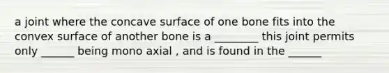 a joint where the concave surface of one bone fits into the convex surface of another bone is a ________ this joint permits only ______ being mono axial , and is found in the ______