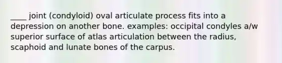 ____ joint (condyloid) oval articulate process fits into a depression on another bone. examples: occipital condyles a/w superior surface of atlas articulation between the radius, scaphoid and lunate bones of the carpus.