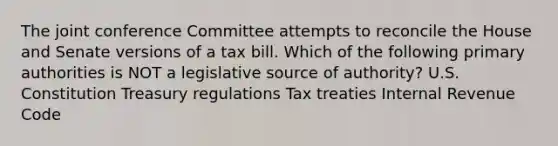 The joint conference Committee attempts to reconcile the House and Senate versions of a tax bill. Which of the following primary authorities is NOT a legislative source of authority? U.S. Constitution Treasury regulations Tax treaties Internal Revenue Code