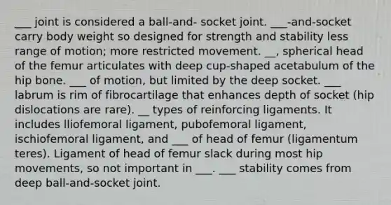 ___ joint is considered a ball-and- socket joint. ___-and-socket carry body weight so designed for strength and stability less range of motion; more restricted movement. __, spherical head of the femur articulates with deep cup-shaped acetabulum of the hip bone. ___ of motion, but limited by the deep socket. ___ labrum is rim of fibrocartilage that enhances depth of socket (hip dislocations are rare). __ types of reinforcing ligaments. It includes lliofemoral ligament, pubofemoral ligament, ischiofemoral ligament, and ___ of head of femur (ligamentum teres). Ligament of head of femur slack during most hip movements, so not important in ___. ___ stability comes from deep ball-and-socket joint.