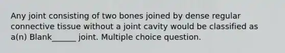 Any joint consisting of two bones joined by dense regular <a href='https://www.questionai.com/knowledge/kYDr0DHyc8-connective-tissue' class='anchor-knowledge'>connective tissue</a> without a joint cavity would be classified as a(n) Blank______ joint. Multiple choice question.