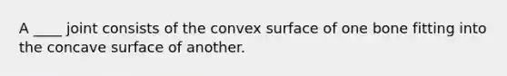 A ____ joint consists of the convex surface of one bone fitting into the concave surface of another.