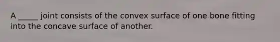 A _____ joint consists of the convex surface of one bone fitting into the concave surface of another.