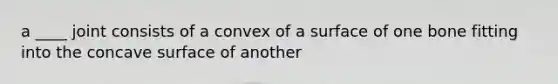 a ____ joint consists of a convex of a surface of one bone fitting into the concave surface of another