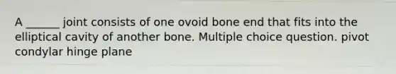 A ______ joint consists of one ovoid bone end that fits into the elliptical cavity of another bone. Multiple choice question. pivot condylar hinge plane