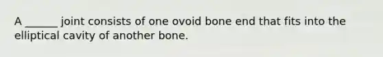 A ______ joint consists of one ovoid bone end that fits into the elliptical cavity of another bone.