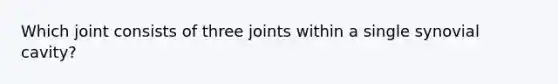 Which joint consists of three joints within a single synovial cavity?