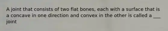 A joint that consists of two flat bones, each with a surface that is a concave in one direction and convex in the other is called a ___ joint