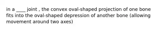 in a ____ joint , the convex oval-shaped projection of one bone fits into the oval-shaped depression of another bone (allowing movement around two axes)