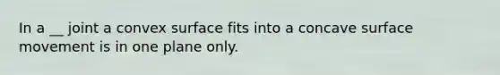 In a __ joint a convex surface fits into a concave surface movement is in one plane only.