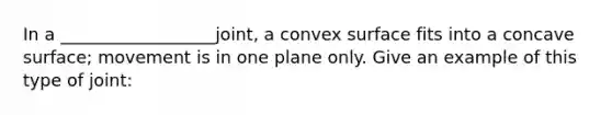 In a __________________joint, a convex surface fits into a concave surface; movement is in one plane only. Give an example of this type of joint: