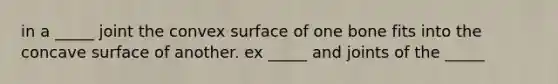 in a _____ joint the convex surface of one bone fits into the concave surface of another. ex _____ and joints of the _____