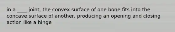 in a ____ joint, the convex surface of one bone fits into the concave surface of another, producing an opening and closing action like a hinge