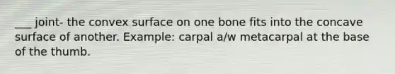 ___ joint- the convex surface on one bone fits into the concave surface of another. Example: carpal a/w metacarpal at the base of the thumb.