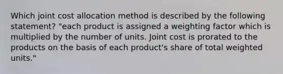 Which joint cost allocation method is described by the following statement? "each product is assigned a weighting factor which is multiplied by the number of units. Joint cost is prorated to the products on the basis of each product's share of total weighted units."