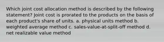 Which joint cost allocation method is described by the following statement? Joint cost is prorated to the products on the basis of each product's share of units. a. physical units method b. weighted average method c. sales-value-at-split-off method d. net realizable value method