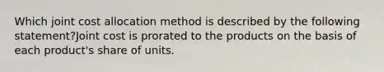 Which joint cost allocation method is described by the following statement?Joint cost is prorated to the products on the basis of each product's share of units.