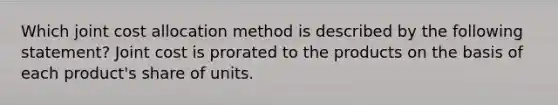 Which joint cost allocation method is described by the following statement? Joint cost is prorated to the products on the basis of each product's share of units.