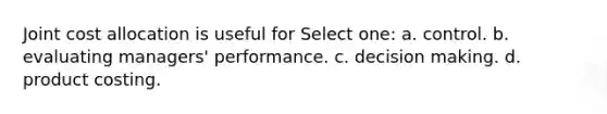 Joint cost allocation is useful for Select one: a. control. b. evaluating managers' performance. c. decision making. d. product costing.