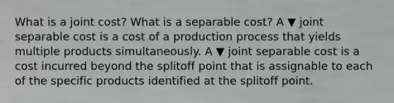 What is a joint​ cost? What is a separable​ cost? A ▼ joint separable cost is a cost of a production process that yields multiple products simultaneously. A ▼ joint separable cost is a cost incurred beyond the splitoff point that is assignable to each of the specific products identified at the splitoff point.